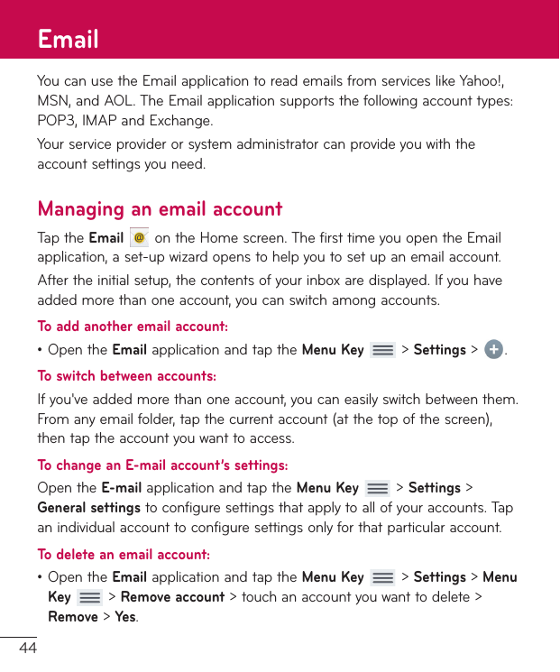 44YoucanusetheEmailapplicationtoreademailsfromserviceslikeYahoo!,MSN,andAOL.TheEmailapplicationsupportsthefollowingaccounttypes:POP3,IMAPandExchange.Yourserviceproviderorsystemadministratorcanprovideyouwiththeaccountsettingsyouneed.Managing an email accountTaptheEmailontheHomescreen.ThefirsttimeyouopentheEmailapplication,aset-upwizardopenstohelpyoutosetupanemailaccount.Aftertheinitialsetup,thecontentsofyourinboxaredisplayed.Ifyouhaveaddedmorethanoneaccount,youcanswitchamongaccounts.To add another email account:•OpentheEmailapplicationandtaptheMenu Key&gt;Settings &gt; .To switch between accounts:Ifyou&apos;veaddedmorethanoneaccount,youcaneasilyswitchbetweenthem.Fromanyemailfolder,tapthecurrentaccount(atthetopofthescreen),thentaptheaccountyouwanttoaccess.To change an E-mail account’s settings:OpentheE-mailapplicationandtaptheMenu Key&gt;Settings &gt; General settingstoconfiguresettingsthatapplytoallofyouraccounts.Tapanindividualaccounttoconfiguresettingsonlyforthatparticularaccount.To delete an email account:•OpentheEmailapplicationandtaptheMenu Key&gt;Settings &gt; Menu Key&gt;Remove account&gt;touchanaccountyouwanttodelete&gt;Remove&gt;Yes.Email