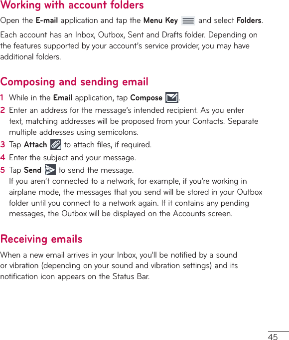 45Working with account foldersOpentheE-mailapplicationandtaptheMenu KeyandselectFolders.EachaccounthasanInbox,Outbox,SentandDraftsfolder.Dependingonthefeaturessupportedbyyouraccount’sserviceprovider,youmayhaveadditionalfolders.Composing and sending email1  WhileintheEmailapplication,tapCompose  .2  Enteranaddressforthemessage’sintendedrecipient.Asyouentertext,matchingaddresseswillbeproposedfromyourContacts.Separatemultipleaddressesusingsemicolons.3  TapAttach  toattachfiles,ifrequired.4  Enterthesubjectandyourmessage.5  TapSendtosendthemessage.Ifyouaren’tconnectedtoanetwork,forexample,ifyou’reworkinginairplanemode,themessagesthatyousendwillbestoredinyourOutboxfolderuntilyouconnecttoanetworkagain.Ifitcontainsanypendingmessages,theOutboxwillbedisplayedontheAccountsscreen.Receiving emailsWhenanewemailarrivesinyourInbox,you&apos;llbenotifiedbyasoundorvibration(dependingonyoursoundandvibrationsettings)anditsnotificationiconappearsontheStatusBar.