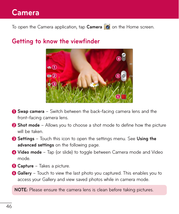 46ToopentheCameraapplication,tapCameraontheHomescreen.Getting to know the viewfinderSwap camera–Switchbetweentheback-facingcameralensandthefront–facingcameralens.Shot mode–Allowsyoutochooseashotmodetodefinehowthepicturewillbetaken. Settings–Touchthisicontoopenthesettingsmenu.SeeUsing the advanced settingsonthefollowingpage. Video  mode–Tap(orslide)totogglebetweenCameramodeandVideomode. Capture  –Takesapicture.Gallery–Touchtoviewthelastphotoyoucaptured.ThisenablesyoutoaccessyourGalleryandviewsavedphotoswhileincameramode.NOTE:Pleaseensurethecameralensiscleanbeforetakingpictures.Camera