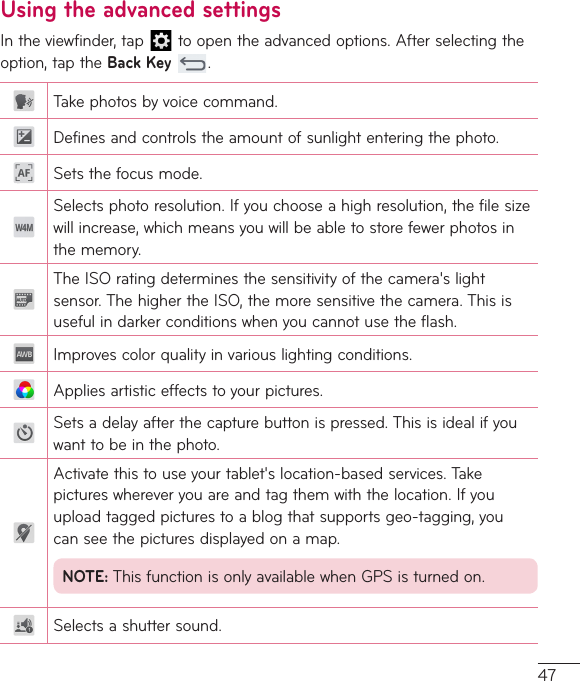 47Using the advanced settingsIntheviewfinder,tap toopentheadvancedoptions.Afterselectingtheoption,taptheBack Key.Takephotosbyvoicecommand.Definesandcontrolstheamountofsunlightenteringthephoto.Setsthefocusmode.Selectsphotoresolution.Ifyouchooseahighresolution,thefilesizewillincrease,whichmeansyouwillbeabletostorefewerphotosinthememory.TheISOratingdeterminesthesensitivityofthecamera&apos;slightsensor.ThehighertheISO,themoresensitivethecamera.Thisisusefulindarkerconditionswhenyoucannotusetheflash.Improvescolorqualityinvariouslightingconditions.Appliesartisticeffectstoyourpictures.Setsadelayafterthecapturebuttonispressed.Thisisidealifyouwanttobeinthephoto.Activatethistouseyourtablet&apos;slocation-basedservices.Takepictureswhereveryouareandtagthemwiththelocation.Ifyouuploadtaggedpicturestoablogthatsupportsgeo-tagging,youcanseethepicturesdisplayedonamap.NOTE:ThisfunctionisonlyavailablewhenGPSisturnedon.Selectsashuttersound.