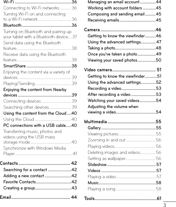 3Wi-Fi .....................................................36Connecting to Wi-Fi networks ............ 36Turning Wi-Fi on and connecting  to a Wi-Fi network .................................... 36Bluetooth ..............................................36Turning on Bluetooth and pairing up your tablet with a Bluetooth device ....37Send data using the Bluetooth  feature ........................................................... 38Receive data using the Bluetooth feature ........................................................... 38SmartShare ..........................................38Enjoying the content via a variety of devices ......................................................... 39Playing/Sending ....................................... 39Enjoying the content from Nearby devices ..................................................39Connecting devices ................................ 39Searching other devices........................ 39Using the content from the Cloud ....40Using the Cloud ....................................... 40PC connections with a USB cable .....40Transferring music, photos and  videos using the USB mass  storage mode ............................................40Synchronize with Windows Media  Player ..............................................................41Contacts ............................................ 42Searching for a contact ......................42Adding a new contact .........................42Favorite Contacts .................................42Creating a group ..................................43Email .................................................. 44Managing an email account ...............44Working with account folders ............45Composing and sending email ..........45Receiving emails ..................................45Camera ...............................................46Getting to know the viewﬁnder ..........46Using the advanced settings ..............47Taking a photo ......................................48Once you&apos;ve taken a photo .................49Viewing your saved photos .................50Video camera ..................................... 51Getting to know the viewﬁnder ...........51Using the advanced settings ..............52Recording a video ................................ 53After recording a video .......................53Watching your saved videos ...............54Adjusting the volume when  viewing a video ..................................... 54Multimedia .........................................55Gallery ...................................................55Viewing pictures ....................................... 55Zooming in and out ................................ 56Playing videos ............................................ 56Deleting images and videos ................ 56Setting as wallpaper ................................ 56Slideshow ..............................................57Videos ...................................................57Playing a video ........................................... 57Music .....................................................58Playing a song ........................................... 58Tools .....................................................61