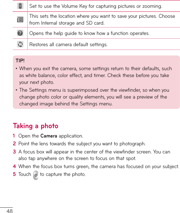 48SettousetheVolumeKeyforcapturingpicturesorzooming.Thissetsthelocationwhereyouwanttosaveyourpictures.ChoosefromInternalstorageandSDcard.Opensthehelpguidetoknowhowafunctionoperates.Restoresallcameradefaultsettings.TIP!•Whenyouexitthecamera,somesettingsreturntotheirdefaults,suchaswhitebalance,coloreffect,andtimer.Checkthesebeforeyoutakeyournextphoto.•TheSettingsmenuissuperimposedovertheviewfinder,sowhenyouchangephotocolororqualityelements,youwillseeapreviewofthechangedimagebehindtheSettingsmenu.Taking a photo1  OpentheCameraapplication.2  Pointthelenstowardsthesubjectyouwanttophotograph.3  Afocusboxwillappearinthecenteroftheviewfinderscreen.Youcanalsotapanywhereonthescreentofocusonthatspot.4  Whenthefocusboxturnsgreen,thecamerahasfocusedonyoursubject.5  Touch tocapturethephoto.