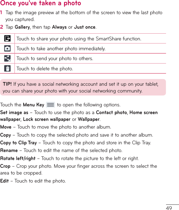 49Once you&apos;ve taken a photo1  Taptheimagepreviewatthebottomofthescreentoviewthelastphotoyoucaptured.2  TapGallery,thentapAlwaysorJust once.TouchtoshareyourphotousingtheSmartSharefunction.Touchtotakeanotherphotoimmediately.Touchtosendyourphototoothers.Touchtodeletethephoto.TIP!Ifyouhaveasocialnetworkingaccountandsetituponyourtablet,youcanshareyourphotowithyoursocialnetworkingcommunity.TouchtheMenu Keytoopenthefollowingoptions.Set image as–TouchtousethephotoasaContact photo,Home screen wallpaper,Lock screen wallpaperorWallpaper.Move–Touchtomovethephototoanotheralbum.Copy–Touchtocopytheselectedphotoandsaveittoanotheralbum.Copy to Clip Tray–TouchtocopythephotoandstoreintheClipTray.Rename–Touchtoeditthenameoftheselectedphoto.Rotate left/right–Touchtorotatethepicturetotheleftorright.Crop–Cropyourphoto.Moveyourfingeracrossthescreentoselecttheareatobecropped.Edit–Touchtoeditthephoto.