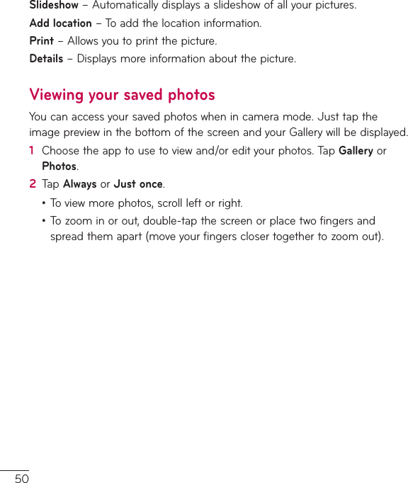 50Slideshow–Automaticallydisplaysaslideshowofallyourpictures.Add location–Toaddthelocationinformation.Print–Allowsyoutoprintthepicture.Details–Displaysmoreinformationaboutthepicture.Viewing your saved photosYoucanaccessyoursavedphotoswhenincameramode.JusttaptheimagepreviewinthebottomofthescreenandyourGallerywillbedisplayed.1  Choosetheapptousetoviewand/oredityourphotos.TapGalleryorPhotos.2  TapAlwaysorJust once.•Toviewmorephotos,scrollleftorright.•Tozoominorout,double-tapthescreenorplacetwofingersandspreadthemapart(moveyourfingersclosertogethertozoomout).