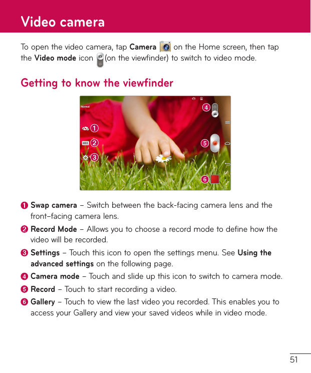 51Toopenthevideocamera,tapCameraontheHomescreen,thentaptheVideo modeicon (ontheviewfinder)toswitchtovideomode.Getting to know the viewfinderSwap camera–Switchbetweentheback-facingcameralensandthefront–facingcameralens. Record  Mode–Allowsyoutochoosearecordmodetodefinehowthevideowillberecorded. Settings–Touchthisicontoopenthesettingsmenu.SeeUsing the advanced settingsonthefollowingpage.Camera mode–Touchandslideupthisicontoswitchtocameramode.Record–Touchtostartrecordingavideo. Gallery–Touchtoviewthelastvideoyourecorded.ThisenablesyoutoaccessyourGalleryandviewyoursavedvideoswhileinvideomode.Video camera