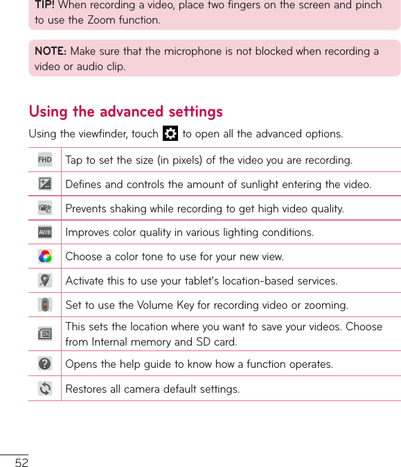 52TIP!Whenrecordingavideo,placetwofingersonthescreenandpinchtousetheZoomfunction.NOTE:Makesurethatthemicrophoneisnotblockedwhenrecordingavideooraudioclip.Using the advanced settingsUsingtheviewfinder,touch toopenalltheadvancedoptions.Taptosetthesize(inpixels)ofthevideoyouarerecording.Definesandcontrolstheamountofsunlightenteringthevideo.Preventsshakingwhilerecordingtogethighvideoquality.Improvescolorqualityinvariouslightingconditions.Chooseacolortonetouseforyournewview.Activatethistouseyourtablet&apos;slocation-basedservices.SettousetheVolumeKeyforrecordingvideoorzooming.Thissetsthelocationwhereyouwanttosaveyourvideos.ChoosefromInternalmemoryandSDcard.Opensthehelpguidetoknowhowafunctionoperates.Restoresallcameradefaultsettings.