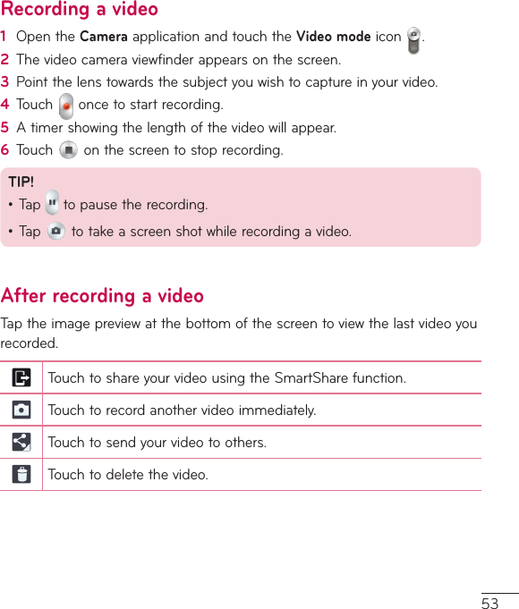 53Recording a video1  OpentheCameraapplicationandtouchtheVideo modeicon .2  Thevideocameraviewfinderappearsonthescreen.3  Pointthelenstowardsthesubjectyouwishtocaptureinyourvideo.4  Touch oncetostartrecording.5  Atimershowingthelengthofthevideowillappear.6  Touch onthescreentostoprecording.TIP!•Tap topausetherecording.•Tap totakeascreenshotwhilerecordingavideo.After recording a videoTaptheimagepreviewatthebottomofthescreentoviewthelastvideoyourecorded.TouchtoshareyourvideousingtheSmartSharefunction.Touchtorecordanothervideoimmediately.Touchtosendyourvideotoothers.Touchtodeletethevideo.