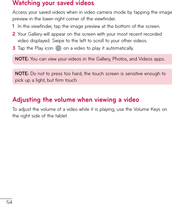 54Watching your saved videosAccessyoursavedvideoswheninvideocameramodebytappingtheimagepreviewinthelower-rightcorneroftheviewfinder.1  Intheviewfinder,taptheimagepreviewatthebottomofthescreen.2  YourGallerywillappearonthescreenwithyourmostrecentrecordedvideodisplayed.Swipetothelefttoscrolltoyourothervideos.3  TapthePlayicon onavideotoplayitautomatically.NOTE:YoucanviewyourvideosintheGallery,Photos,andVideosapps.NOTE:Donottopresstoohard;thetouchscreenissensitiveenoughtopickupalight,butfirmtouch.Adjusting the volume when viewing a videoToadjustthevolumeofavideowhileitisplaying,usetheVolumeKeysontherightsideofthetablet.