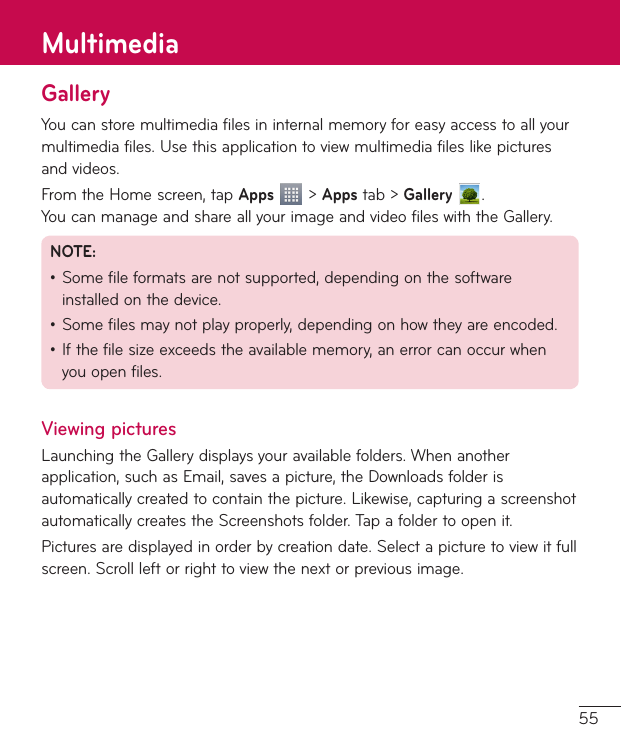 55GalleryYoucanstoremultimediafilesininternalmemoryforeasyaccesstoallyourmultimediafiles.Usethisapplicationtoviewmultimediafileslikepicturesandvideos.FromtheHomescreen,tapApps&gt;Appstab&gt;Gallery  .YoucanmanageandshareallyourimageandvideofileswiththeGallery.NOTE:•Somefileformatsarenotsupported,dependingonthesoftwareinstalledonthedevice.•Somefilesmaynotplayproperly,dependingonhowtheyareencoded.•Ifthefilesizeexceedstheavailablememory,anerrorcanoccurwhenyouopenfiles.Viewing picturesLaunchingtheGallerydisplaysyouravailablefolders.Whenanotherapplication,suchasEmail,savesapicture,theDownloadsfolderisautomaticallycreatedtocontainthepicture.Likewise,capturingascreenshotautomaticallycreatestheScreenshotsfolder.Tapafoldertoopenit.Picturesaredisplayedinorderbycreationdate.Selectapicturetoviewitfullscreen.Scrollleftorrighttoviewthenextorpreviousimage.Multimedia