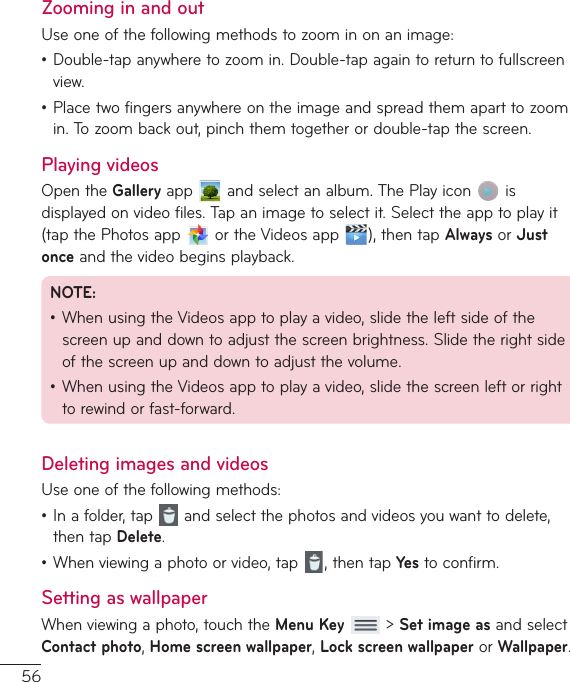 56Zooming in and outUseoneofthefollowingmethodstozoominonanimage:•Double-tapanywheretozoomin.Double-tapagaintoreturntofullscreenview.•Placetwofingersanywhereontheimageandspreadthemaparttozoomin.Tozoombackout,pinchthemtogetherordouble-tapthescreen.Playing videosOpentheGalleryapp andselectanalbum.ThePlayicon isdisplayedonvideofiles.Tapanimagetoselectit.Selecttheapptoplayit(tapthePhotosapp ortheVideosapp ),thentapAlwaysorJust onceandthevideobeginsplayback.NOTE:•WhenusingtheVideosapptoplayavideo,slidetheleftsideofthescreenupanddowntoadjustthescreenbrightness.Slidetherightsideofthescreenupanddowntoadjustthevolume.•WhenusingtheVideosapptoplayavideo,slidethescreenleftorrighttorewindorfast-forward.Deleting images and videosUseoneofthefollowingmethods:•Inafolder,tap andselectthephotosandvideosyouwanttodelete,thentapDelete.•Whenviewingaphotoorvideo,tap ,thentapYe s toconfirm.Setting as wallpaperWhenviewingaphoto,touchtheMenu Key&gt;Set image asandselectContact photo,Home screen wallpaper,Lock screen wallpaperorWallpaper.