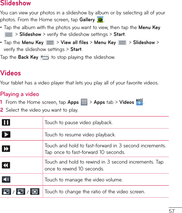 57SlideshowYoucanviewyourphotosinaslideshowbyalbumorbyselectingallofyourphotos.FromtheHomescreen,tapGallery .•Tapthealbumwiththephotosyouwanttoview,thentaptheMenuKey&gt;Slideshow&gt;verifytheslideshowsettings&gt;Start.•TaptheMenuKey&gt;View all files&gt;MenuKey&gt;Slideshow&gt;verifytheslideshowsettings&gt;Start.TaptheBackKeytostopplayingtheslideshow.VideosYourtablethasavideoplayerthatletsyouplayallofyourfavoritevideos.Playing a video1  FromtheHomescreen,tapApps&gt;Appstab&gt;Videos .2  Selectthevideoyouwanttoplay.Touchtopausevideoplayback.Touchtoresumevideoplayback.Touchandholdtofast-forwardin3secondincrements.Taponcetofast-forward10seconds.Touchandholdtorewindin3secondincrements.Taponcetorewind10seconds.Touchtomanagethevideovolume.    Touchtochangetheratioofthevideoscreen.