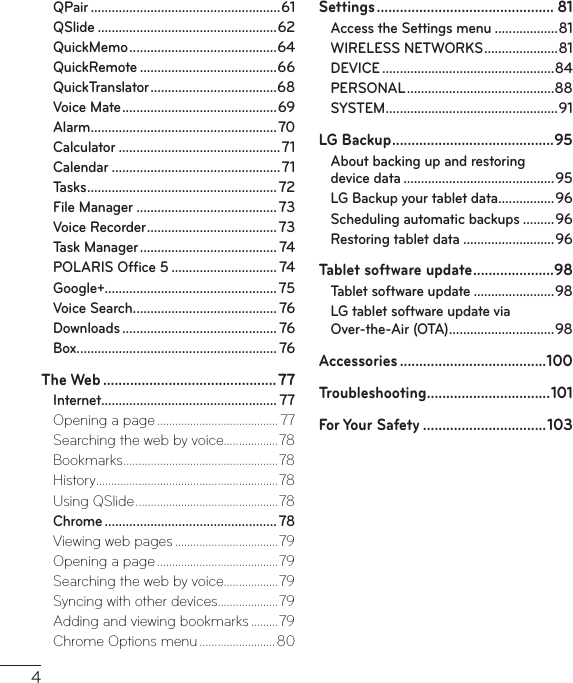 4QPair ......................................................61QSlide ...................................................62QuickMemo ..........................................64QuickRemote .......................................66QuickTranslator ....................................68Voice Mate ............................................ 69Alarm .....................................................70Calculator ..............................................71Calendar ................................................71Tasks ...................................................... 72File Manager ........................................ 73Voice Recorder .....................................73Task Manager ....................................... 74POLARIS Ofﬁce 5 .............................. 74Google+................................................. 75Voice Search ......................................... 76Downloads ............................................ 76Box......................................................... 76The Web ............................................. 77Internet.................................................. 77Opening a page ........................................ 77Searching the web by voice..................78Bookmarks ................................................... 78History ............................................................78Using QSlide ...............................................78Chrome .................................................78Viewing web pages ..................................79Opening a page ........................................79Searching the web by voice..................79Syncing with other devices ....................79Adding and viewing bookmarks .........79Chrome Options menu .........................80Settings .............................................. 81Access the Settings menu ..................81WIRELESS NETWORKS .....................81DEVICE .................................................84PERSONAL ..........................................88SYSTEM ................................................. 91LG Backup ..........................................95About backing up and restoring  device data ...........................................95LG Backup your tablet data ................96Scheduling automatic backups .........96Restoring tablet data ..........................96Tablet software update .....................98Tablet software update .......................98LG tablet software update via  Over-the-Air (OTA) ..............................98Accessories ......................................100Troubleshooting ................................ 101For Your Safety ................................103