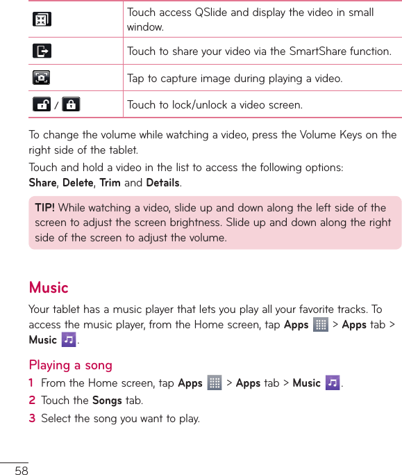 58TouchaccessQSlideanddisplaythevideoinsmallwindow.TouchtoshareyourvideoviatheSmartSharefunction.Taptocaptureimageduringplayingavideo.  Touchtolock/unlockavideoscreen.Tochangethevolumewhilewatchingavideo,presstheVolumeKeysontherightsideofthetablet.Touchandholdavideointhelisttoaccessthefollowingoptions:Share,Delete,TrimandDetails.TIP!Whilewatchingavideo,slideupanddownalongtheleftsideofthescreentoadjustthescreenbrightness.Slideupanddownalongtherightsideofthescreentoadjustthevolume.MusicYourtablethasamusicplayerthatletsyouplayallyourfavoritetracks.Toaccessthemusicplayer,fromtheHomescreen,tapApps&gt;Appstab&gt;Music .Playing a song1  FromtheHomescreen,tapApps&gt;Appstab&gt;Music .2  TouchtheSongstab.3  Selectthesongyouwanttoplay.