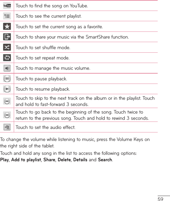 59TouchtofindthesongonYouTube.Touchtoseethecurrentplaylist.Touchtosetthecurrentsongasafavorite.TouchtoshareyourmusicviatheSmartSharefunction.Touchtosetshufflemode.Touchtosetrepeatmode.Touchtomanagethemusicvolume.Touchtopauseplayback.Touchtoresumeplayback.Touchtoskiptothenexttrackonthealbumorintheplaylist.Touchandholdtofast-forward3seconds.Touchtogobacktothebeginningofthesong.Touchtwicetoreturntotheprevioussong.Touchandholdtorewind3seconds.Touchtosettheaudioeffect.Tochangethevolumewhilelisteningtomusic,presstheVolumeKeysontherightsideofthetablet.Touchandholdanysonginthelisttoaccessthefollowingoptions:Play,Add to playlist,Share,Delete,DetailsandSearch.