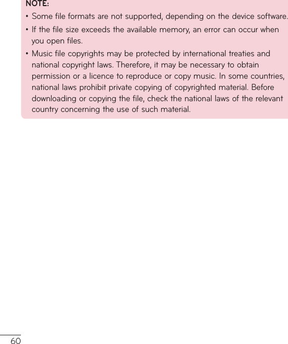 60NOTE:•Somefileformatsarenotsupported,dependingonthedevicesoftware.•Ifthefilesizeexceedstheavailablememory,anerrorcanoccurwhenyouopenfiles.•Musicfilecopyrightsmaybeprotectedbyinternationaltreatiesandnationalcopyrightlaws.Therefore,itmaybenecessarytoobtainpermissionoralicencetoreproduceorcopymusic.Insomecountries,nationallawsprohibitprivatecopyingofcopyrightedmaterial.Beforedownloadingorcopyingthefile,checkthenationallawsoftherelevantcountryconcerningtheuseofsuchmaterial.