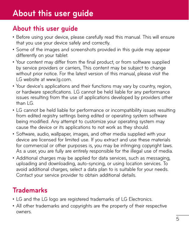 5About this user guide•Beforeusingyourdevice,pleasecarefullyreadthismanual.Thiswillensurethatyouuseyourdevicesafelyandcorrectly.•Someoftheimagesandscreenshotsprovidedinthisguidemayappeardifferentlyonyourtablet.•Yourcontentmaydifferfromthefinalproduct,orfromsoftwaresuppliedbyserviceprovidersorcarriers,Thiscontentmaybesubjecttochangewithoutpriornotice.Forthelatestversionofthismanual,pleasevisittheLGwebsiteatwww.lg.com.•Yourdevice&apos;sapplicationsandtheirfunctionsmayvarybycountry,region,orhardwarespecifications.LGcannotbeheldliableforanyperformanceissuesresultingfromtheuseofapplicationsdevelopedbyprovidersotherthanLG.•LGcannotbeheldliableforperformanceorincompatibilityissuesresultingfromeditedregistrysettingsbeingeditedoroperatingsystemsoftwarebeingmodified.Anyattempttocustomizeyouroperatingsystemmaycausethedeviceoritsapplicationstonotworkastheyshould.•Software,audio,wallpaper,images,andothermediasuppliedwithyourdevicearelicensedforlimiteduse.Ifyouextractandusethesematerialsforcommercialorotherpurposesis,youmaybeinfringingcopyrightlaws.Asauser,youarefullyareentirelyresponsiblefortheillegaluseofmedia.•Additionalchargesmaybeappliedfordataservices,suchasmessaging,uploadinganddownloading,auto-syncing,orusinglocationservices.Toavoidadditionalcharges,selectadataplantoissuitableforyourneeds.Contactyourserviceprovidertoobtainadditionaldetails.Trademarks•LGandtheLGlogoareregisteredtrademarksofLGElectronics.•Allothertrademarksandcopyrightsarethepropertyoftheirrespectiveowners.About this user guide