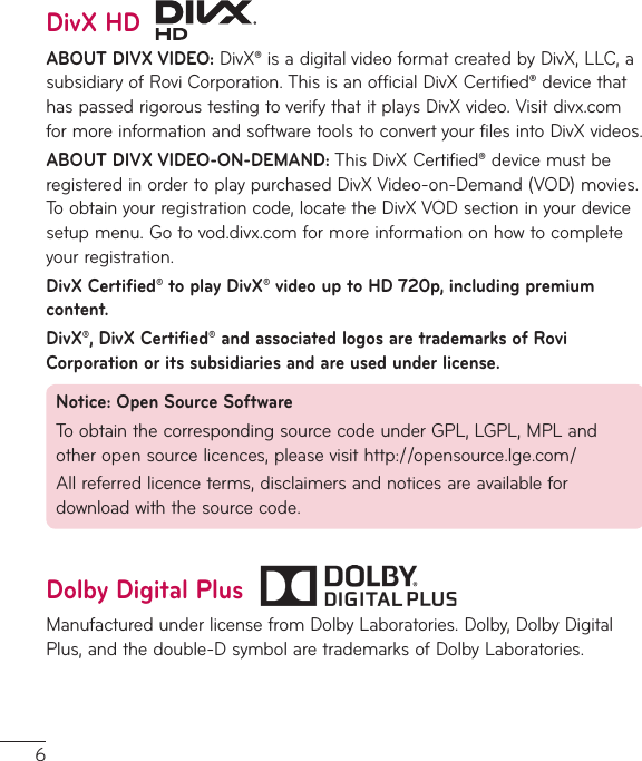 6DivX HDABOUT DIVX VIDEO:DivX®isadigitalvideoformatcreatedbyDivX,LLC,asubsidiaryofRoviCorporation.ThisisanofficialDivXCertified®devicethathaspassedrigoroustestingtoverifythatitplaysDivXvideo.Visitdivx.comformoreinformationandsoftwaretoolstoconvertyourfilesintoDivXvideos.ABOUT DIVX VIDEO-ON-DEMAND:ThisDivXCertified®devicemustberegisteredinordertoplaypurchasedDivXVideo-on-Demand(VOD)movies.Toobtainyourregistrationcode,locatetheDivXVODsectioninyourdevicesetupmenu.Gotovod.divx.comformoreinformationonhowtocompleteyourregistration.DivX Certified® to play DivX® video up to HD 720p, including premium content.DivX®, DivX Certified® and associated logos are trademarks of Rovi Corporation or its subsidiaries and are used under license.Notice: Open Source SoftwareToobtainthecorrespondingsourcecodeunderGPL,LGPL,MPLandotheropensourcelicences,pleasevisithttp://opensource.lge.com/Allreferredlicenceterms,disclaimersandnoticesareavailablefordownloadwiththesourcecode.Dolby Digital PlusManufacturedunderlicensefromDolbyLaboratories.Dolby,DolbyDigitalPlus,andthedouble-DsymbolaretrademarksofDolbyLaboratories.