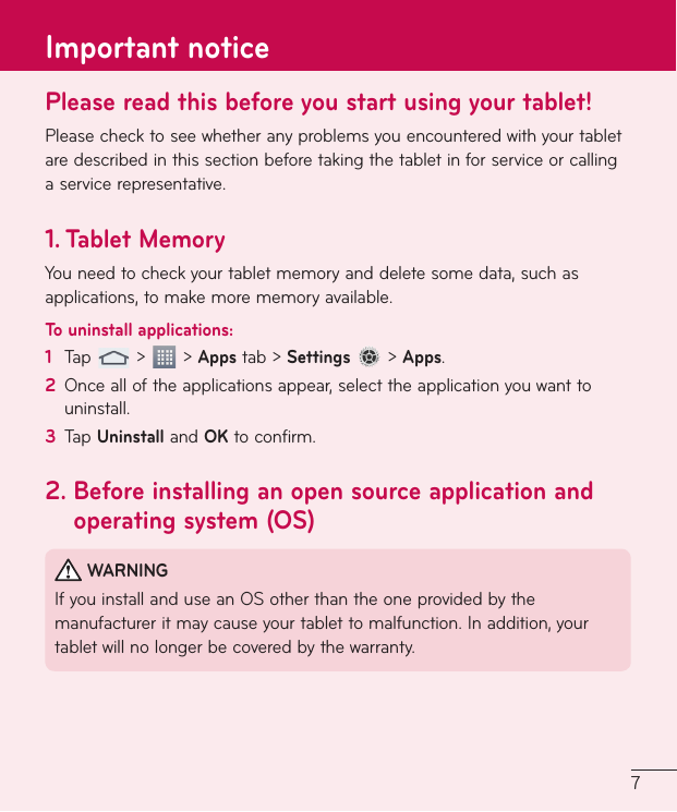 7Please read this before you start using your tablet!Pleasechecktoseewhetheranyproblemsyouencounteredwithyourtabletaredescribedinthissectionbeforetakingthetabletinforserviceorcallingaservicerepresentative.1.   Tablet  MemoryYouneedtocheckyourtabletmemoryanddeletesomedata,suchasapplications,tomakemorememoryavailable.To uninstall applications:1  Tap &gt; &gt;Appstab&gt;Settings&gt;Apps.2  Oncealloftheapplicationsappear,selecttheapplicationyouwanttouninstall.3  TapUninstallandOKtoconfirm.2.  Before installing an open source application and operating system (OS)WARNINGIfyouinstallanduseanOSotherthantheoneprovidedbythemanufactureritmaycauseyourtablettomalfunction.Inaddition,yourtabletwillnolongerbecoveredbythewarranty.Important notice
