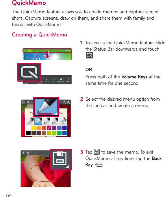 64QuickMemoTheQuickMemofeatureallowsyoutocreatememosandcapturescreenshots.Capturescreens,drawonthem,andsharethemwithfamilyandfriendswithQuickMemo.Creating a QuickMemo1  ToaccesstheQuickMemofeature,slidetheStatusBardownwardsandtouch.ORPressbothoftheVolume Keysatthesametimeforonesecond.2  Selectthedesiredmenuoptionfromthetoolbarandcreateamemo.3  Tap tosavethememo.ToexitQuickMemoatanytime,taptheBack Key .