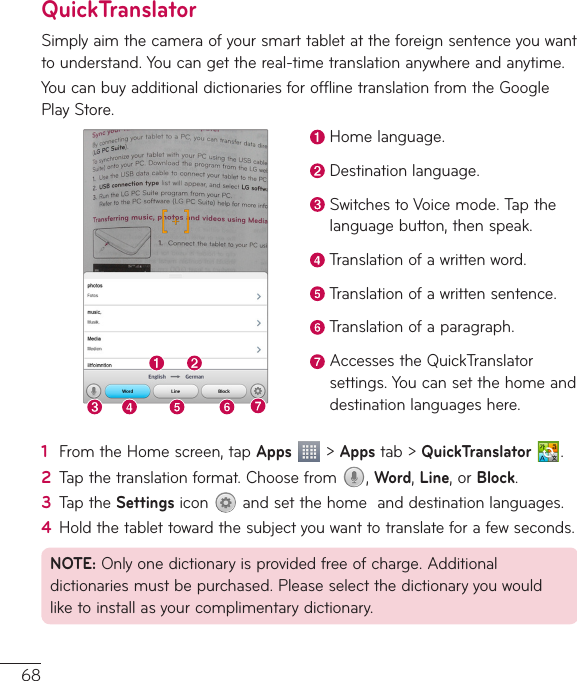 68QuickTranslatorSimplyaimthecameraofyoursmarttabletattheforeignsentenceyouwanttounderstand.Youcangetthereal-timetranslationanywhereandanytime.YoucanbuyadditionaldictionariesforofflinetranslationfromtheGooglePlayStore.Homelanguage.Destinationlanguage.SwitchestoVoicemode.Tapthelanguagebutton,thenspeak.Translationofawrittenword.Translationofawrittensentence.Translationofaparagraph.AccessestheQuickTranslatorsettings.Youcansetthehomeanddestinationlanguageshere.1  FromtheHomescreen,tapApps&gt;Appstab&gt;QuickTranslator  .2  Tapthetranslationformat.Choosefrom ,Word,Line,orBlock.3  TaptheSettingsicon andsetthehomeanddestinationlanguages.4  Holdthetablettowardthesubjectyouwanttotranslateforafewseconds.NOTE:Onlyonedictionaryisprovidedfreeofcharge.Additionaldictionariesmustbepurchased.Pleaseselectthedictionaryyouwouldliketoinstallasyourcomplimentarydictionary.