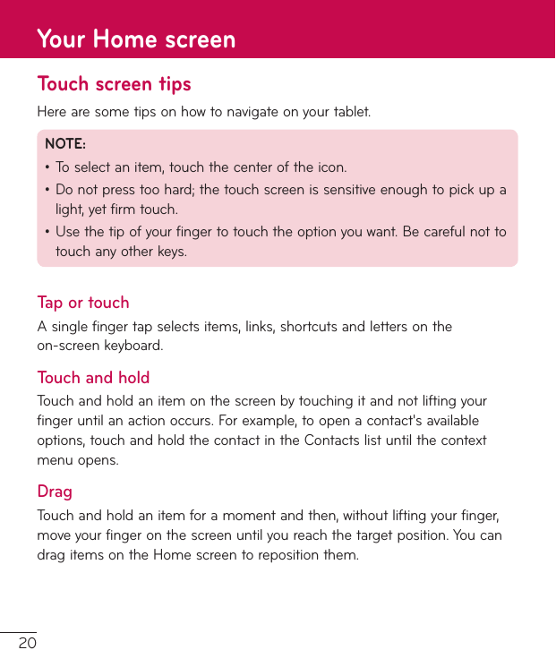 20Touch screen tipsHerearesometipsonhowtonavigateonyourtablet.NOTE:•Toselectanitem,touchthecenteroftheicon.•Donotpresstoohard;thetouchscreenissensitiveenoughtopickupalight,yetfirmtouch.•Usethetipofyourfingertotouchtheoptionyouwant.Becarefulnottotouchanyotherkeys.Tap or touchAsinglefingertapselectsitems,links,shortcutsandlettersontheon-screenkeyboard.Touch and holdTouchandholdanitemonthescreenbytouchingitandnotliftingyourfingeruntilanactionoccurs.Forexample,toopenacontact&apos;savailableoptions,touchandholdthecontactintheContactslistuntilthecontextmenuopens.DragTouchandholdanitemforamomentandthen,withoutliftingyourfinger,moveyourfingeronthescreenuntilyoureachthetargetposition.YoucandragitemsontheHomescreentorepositionthem.Your Home screen