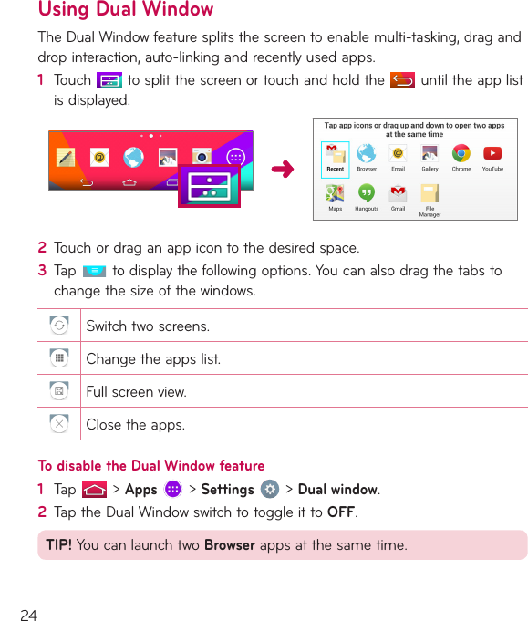 24Using Dual WindowTheDualWindowfeaturesplitsthescreentoenablemulti-tasking,draganddropinteraction,auto-linkingandrecentlyusedapps.1  Touch tosplitthescreenortouchandholdthe untiltheapplistisdisplayed.2  Touchordraganappicontothedesiredspace.3  Tap todisplaythefollowingoptions.Youcanalsodragthetabstochangethesizeofthewindows.Switchtwoscreens.Changetheappslist.Fullscreenview.Closetheapps.To disable the Dual Window feature1  Tap &gt;Apps&gt;Settings&gt;Dual window.2  TaptheDualWindowswitchtotoggleittoOFF.TIP!YoucanlaunchtwoBrowserappsatthesametime.