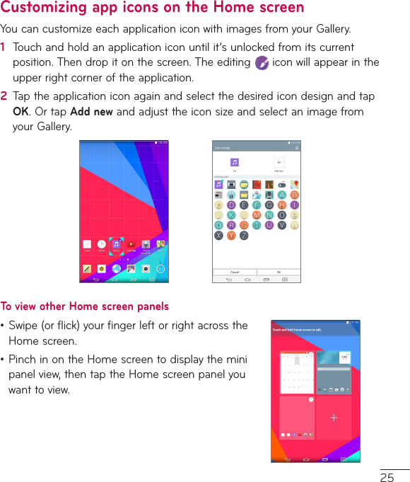 25Customizing app icons on the Home screenYoucancustomizeeachapplicationiconwithimagesfromyourGallery.1  Touchandholdanapplicationiconuntilit’sunlockedfromitscurrentposition.Thendropitonthescreen.Theediting iconwillappearintheupperrightcorneroftheapplication.2  TaptheapplicationiconagainandselectthedesiredicondesignandtapOK.OrtapAdd newandadjusttheiconsizeandselectanimagefromyourGallery.To view other Home screen panels•Swipe(orflick)yourfingerleftorrightacrosstheHomescreen.•PinchinontheHomescreentodisplaytheminipanelview,thentaptheHomescreenpanelyouwanttoview.