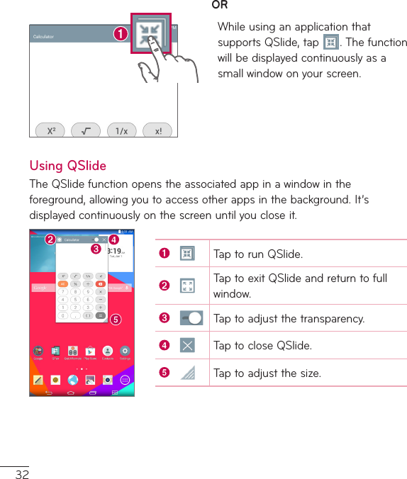 32ORWhileusinganapplicationthatsupportsQSlide,tap .Thefunctionwillbedisplayedcontinuouslyasasmallwindowonyourscreen.Using QSlideTheQSlidefunctionopenstheassociatedappinawindowintheforeground,allowingyoutoaccessotherappsinthebackground.It’sdisplayedcontinuouslyonthescreenuntilyoucloseit.TaptorunQSlide.TaptoexitQSlideandreturntofullwindow.Taptoadjustthetransparency.TaptocloseQSlide.Taptoadjustthesize.