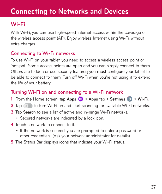 37Wi-FiWithWi-Fi,youcanusehigh-speedInternetaccesswithinthecoverageofthewirelessaccesspoint(AP).EnjoywirelessInternetusingWi-Fi,withoutextracharges.Connecting to Wi-Fi networksTouseWi-Fionyourtablet,youneedtoaccessawirelessaccesspointor‘hotspot’.Someaccesspointsareopenandyoucansimplyconnecttothem.Othersarehiddenorusesecurityfeatures;youmustconfigureyourtablettobeabletoconnecttothem.TurnoffWi-Fiwhenyou&apos;renotusingittoextendthelifeofyourbattery.Turning Wi-Fi on and connecting to a Wi-Fi network1  FromtheHomescreen,tapApps&gt;Appstab&gt;Settings&gt;Wi-Fi.2  Tap toturnWi-FionandstartscanningforavailableWi-Finetworks.3  TapSearchtoseealistofactiveandin-rangeWi-Finetworks.• Securednetworksareindicatedbyalockicon.4  Touchanetworktoconnecttoit.• Ifthenetworkissecured,youarepromptedtoenterapasswordorothercredentials.(Askyournetworkadministratorfordetails)5  TheStatusBardisplaysiconsthatindicateyourWi-Fistatus.Connecting to Networks and Devices