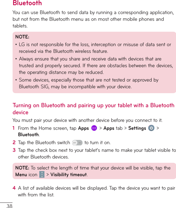 38BluetoothYoucanuseBluetoothtosenddatabyrunningacorrespondingapplication,butnotfromtheBluetoothmenuasonmostothermobilephonesandtablets.NOTE:•LGisnotresponsiblefortheloss,interceptionormisuseofdatasentorreceivedviatheBluetoothwirelessfeature.•Alwaysensurethatyoushareandreceivedatawithdevicesthataretrustedandproperlysecured.Ifthereareobstaclesbetweenthedevices,theoperatingdistancemaybereduced.•Somedevices,especiallythosethatarenottestedorapprovedbyBluetoothSIG,maybeincompatiblewithyourdevice.Turning on Bluetooth and pairing up your tablet with a Bluetooth deviceYoumustpairyourdevicewithanotherdevicebeforeyouconnecttoit.1  FromtheHomescreen,tapApps&gt;Appstab&gt;Settings &gt;Bluetooth.2  TaptheBluetoothswitch toturniton.3  Tapthecheckboxnexttoyourtablet&apos;snametomakeyourtabletvisibletootherBluetoothdevices.NOTE:Toselectthelengthoftimethatyourdevicewillbevisible,taptheMenu icon &gt;Visibility timeout.4  Alistofavailabledeviceswillbedisplayed.Tapthedeviceyouwanttopairwithfromthelist.