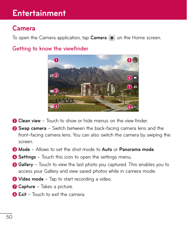 50CameraToopentheCameraapplication,tapCameraontheHomescreen.Getting to know the viewfinderClean view–Touchtoshoworhidemenusontheviewfinder.Swap camera–Switchbetweentheback-facingcameralensandthefront–facingcameralens.Youcanalsoswitchthecamerabyswipingthescreen.Mode–AllowstosettheshotmodetoAutoorPanorama mode. Settings–Touchthisicontoopenthesettingsmenu.Gallery–Touchtoviewthelastphotoyoucaptured.ThisenablesyoutoaccessyourGalleryandviewsavedphotoswhileincameramode. Video  mode–Taptostartrecordingavideo. Capture  –Takesapicture. Exit–Touchtoexitthecamera.Entertainment