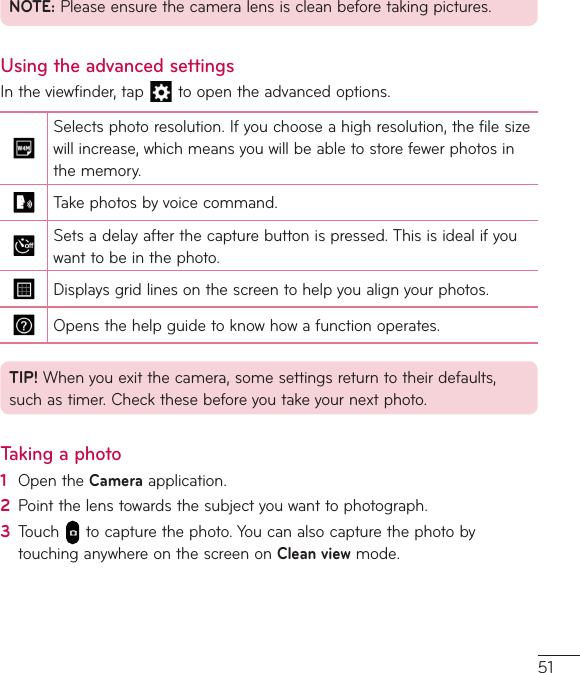 51NOTE:Pleaseensurethecameralensiscleanbeforetakingpictures.Using the advanced settingsIntheviewfinder,tap toopentheadvancedoptions.Selectsphotoresolution.Ifyouchooseahighresolution,thefilesizewillincrease,whichmeansyouwillbeabletostorefewerphotosinthememory.Takephotosbyvoicecommand.Setsadelayafterthecapturebuttonispressed.Thisisidealifyouwanttobeinthephoto.Displaysgridlinesonthescreentohelpyoualignyourphotos.Opensthehelpguidetoknowhowafunctionoperates.TIP! Whenyouexitthecamera,somesettingsreturntotheirdefaults,suchastimer.Checkthesebeforeyoutakeyournextphoto.Taking a photo1  OpentheCameraapplication.2  Pointthelenstowardsthesubjectyouwanttophotograph.3  Touch tocapturethephoto.YoucanalsocapturethephotobytouchinganywhereonthescreenonClean viewmode.