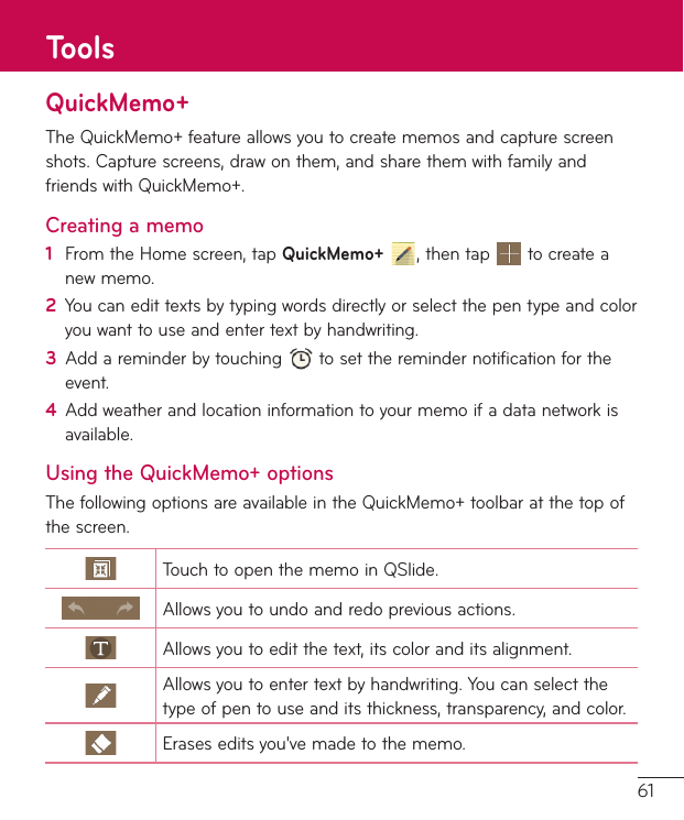 61QuickMemo+TheQuickMemo+featureallowsyoutocreatememosandcapturescreenshots.Capturescreens,drawonthem,andsharethemwithfamilyandfriendswithQuickMemo+.Creating a memo1  FromtheHomescreen,tapQuickMemo+,thentap tocreateanewmemo.2  Youcanedittextsbytypingwordsdirectlyorselectthepentypeandcoloryouwanttouseandentertextbyhandwriting.3  Addareminderbytouching tosettheremindernotificationfortheevent.4  Addweatherandlocationinformationtoyourmemoifadatanetworkisavailable.Using the QuickMemo+ optionsThefollowingoptionsareavailableintheQuickMemo+toolbaratthetopofthescreen.TouchtoopenthememoinQSlide.Allowsyoutoundoandredopreviousactions.Allowsyoutoeditthetext,itscoloranditsalignment.Allowsyoutoentertextbyhandwriting.Youcanselectthetypeofpentouseanditsthickness,transparency,andcolor.Eraseseditsyou&apos;vemadetothememo.Tools
