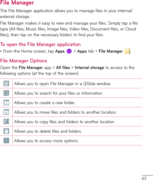67File ManagerTheFileManagerapplicationallowsyoutomanagefilesinyourinternal/externalstorage.FileManagermakesiteasytoviewandmanageyourfiles.Simplytapafiletype(Allfiles,Musicfiles,Imagefiles,Videofiles,Documentfiles,orCloudfiles),thentaponthenecessaryfolderstofindyourfiles.To open the File Manager application•FromtheHomescreen,tapApps&gt;Appstab&gt;File Manager .File Manager OptionsOpentheFile Managerapp&gt;All files&gt;Internal storagetoaccesstothefollowingoptions(atthetopofthescreen):AllowsyoutoopenFileManagerinaQSlidewindow.Allowsyoutosearchforyourfilesorinformation.Allowsyoutocreateanewfolder.Allowsyoutomovefilesandfolderstoanotherlocation.Allowsyoutocopyfilesandfolderstoanotherlocation.Allowsyoutodeletefilesandfolders.Allowsyoutoaccessmoreoptions.