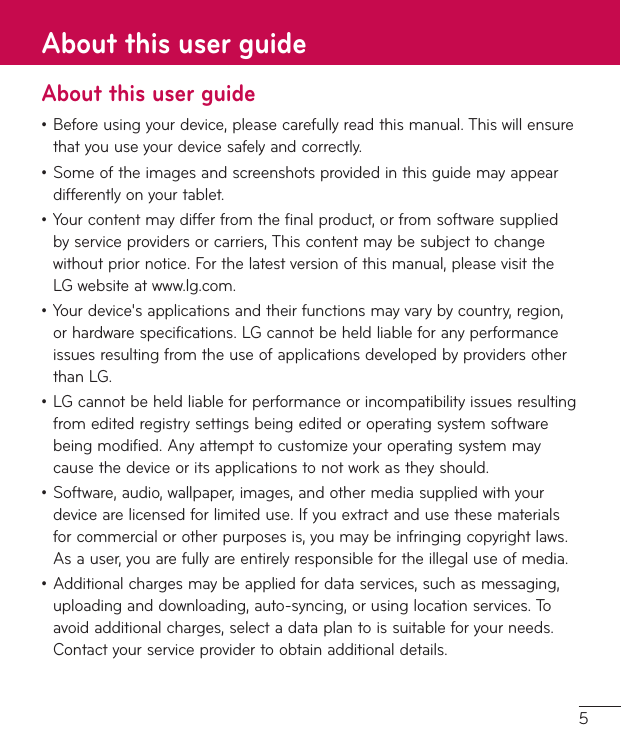 5About this user guide•Beforeusingyourdevice,pleasecarefullyreadthismanual.Thiswillensurethatyouuseyourdevicesafelyandcorrectly.•Someoftheimagesandscreenshotsprovidedinthisguidemayappeardifferentlyonyourtablet.•Yourcontentmaydifferfromthefinalproduct,orfromsoftwaresuppliedbyserviceprovidersorcarriers,Thiscontentmaybesubjecttochangewithoutpriornotice.Forthelatestversionofthismanual,pleasevisittheLGwebsiteatwww.lg.com.•Yourdevice&apos;sapplicationsandtheirfunctionsmayvarybycountry,region,orhardwarespecifications.LGcannotbeheldliableforanyperformanceissuesresultingfromtheuseofapplicationsdevelopedbyprovidersotherthanLG.•LGcannotbeheldliableforperformanceorincompatibilityissuesresultingfromeditedregistrysettingsbeingeditedoroperatingsystemsoftwarebeingmodified.Anyattempttocustomizeyouroperatingsystemmaycausethedeviceoritsapplicationstonotworkastheyshould.•Software,audio,wallpaper,images,andothermediasuppliedwithyourdevicearelicensedforlimiteduse.Ifyouextractandusethesematerialsforcommercialorotherpurposesis,youmaybeinfringingcopyrightlaws.Asauser,youarefullyareentirelyresponsiblefortheillegaluseofmedia.•Additionalchargesmaybeappliedfordataservices,suchasmessaging,uploadinganddownloading,auto-syncing,orusinglocationservices.Toavoidadditionalcharges,selectadataplantoissuitableforyourneeds.Contactyourserviceprovidertoobtainadditionaldetails.About this user guide