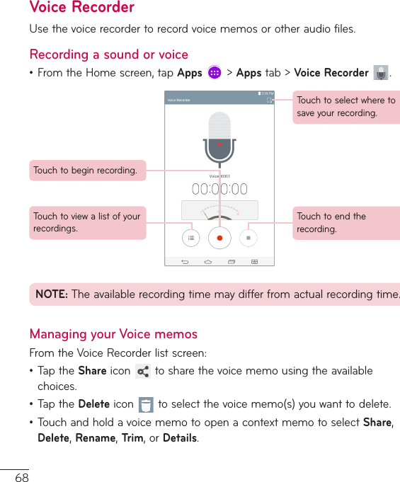 68Voice RecorderUsethevoicerecordertorecordvoicememosorotheraudiofiles.Recording a sound or voice•FromtheHomescreen,tapApps&gt;Appstab&gt;Voice Recorder .Touchtobeginrecording.Touchtoviewalistofyourrecordings.Touchtoselectwheretosaveyourrecording.Touchtoendtherecording.NOTE:Theavailablerecordingtimemaydifferfromactualrecordingtime.Managing your Voice memosFromtheVoiceRecorderlistscreen:•TaptheShareicon tosharethevoicememousingtheavailablechoices.•TaptheDeleteicon toselectthevoicememo(s)youwanttodelete.•TouchandholdavoicememotoopenacontextmemotoselectShare,Delete,Rename,Trim,orDetails.