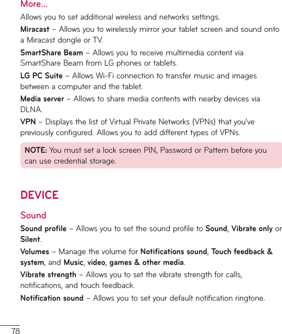 78More...Allowsyoutosetadditionalwirelessandnetworkssettings.Miracast–AllowsyoutowirelesslymirroryourtabletscreenandsoundontoaMiracastdongleorTV.SmartShare Beam–AllowsyoutoreceivemultimediacontentviaSmartShareBeamfromLGphonesortablets.LG PC Suite–AllowsWi-Ficonnectiontotransfermusicandimagesbetweenacomputerandthetablet.Media server–AllowstosharemediacontentswithnearbydevicesviaDLNA.VPN–DisplaysthelistofVirtualPrivateNetworks(VPNs)thatyou&apos;vepreviouslyconfigured.AllowsyoutoadddifferenttypesofVPNs.NOTE:YoumustsetalockscreenPIN,PasswordorPatternbeforeyoucanusecredentialstorage.DEVICESoundSound profile–AllowsyoutosetthesoundprofiletoSound,Vibrate onlyorSilent.Volumes–ManagethevolumeforNotifications sound,Touch feedback &amp; system,andMusic,video,games&amp;other media.Vibrate strength–Allowsyoutosetthevibratestrengthforcalls,notifications,andtouchfeedback.Notification sound–Allowsyoutosetyourdefaultnotificationringtone.