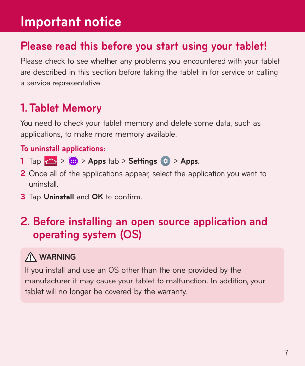 7Please read this before you start using your tablet!Pleasechecktoseewhetheranyproblemsyouencounteredwithyourtabletaredescribedinthissectionbeforetakingthetabletinforserviceorcallingaservicerepresentative.1.   Tablet  MemoryYouneedtocheckyourtabletmemoryanddeletesomedata,suchasapplications,tomakemorememoryavailable.To uninstall applications:1  Tap &gt; &gt;Appstab&gt;Settings&gt;Apps.2  Oncealloftheapplicationsappear,selecttheapplicationyouwanttouninstall.3  TapUninstallandOKtoconfirm.2.  Before installing an open source application and operating system (OS)WARNINGIfyouinstallanduseanOSotherthantheoneprovidedbythemanufactureritmaycauseyourtablettomalfunction.Inaddition,yourtabletwillnolongerbecoveredbythewarranty.Important notice