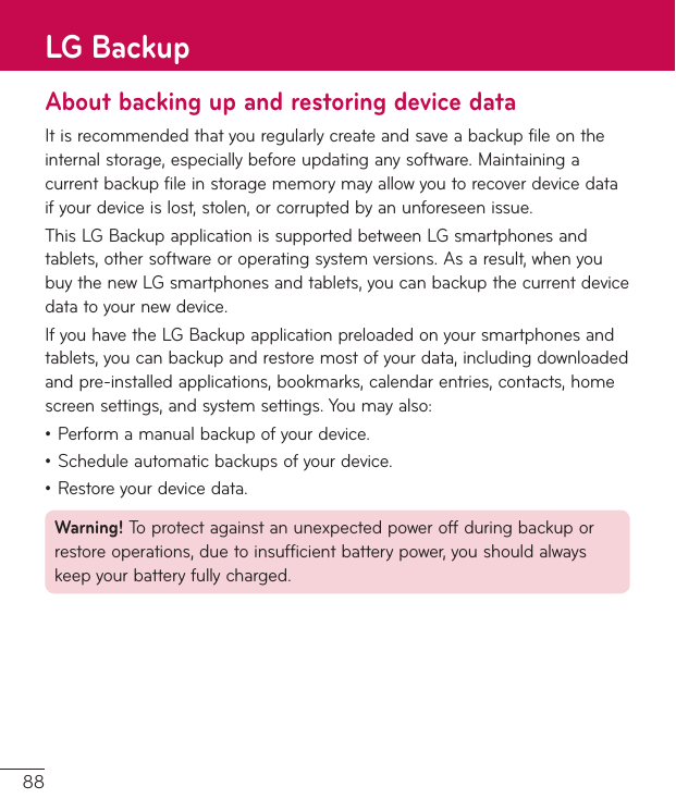 88About backing up and restoring device dataItisrecommendedthatyouregularlycreateandsaveabackupfileontheinternalstorage,especiallybeforeupdatinganysoftware.Maintainingacurrentbackupfileinstoragememorymayallowyoutorecoverdevicedataifyourdeviceislost,stolen,orcorruptedbyanunforeseenissue.ThisLGBackupapplicationissupportedbetweenLGsmartphonesandtablets,othersoftwareoroperatingsystemversions.Asaresult,whenyoubuythenewLGsmartphonesandtablets,youcanbackupthecurrentdevicedatatoyournewdevice.IfyouhavetheLGBackupapplicationpreloadedonyoursmartphonesandtablets,youcanbackupandrestoremostofyourdata,includingdownloadedandpre-installedapplications,bookmarks,calendarentries,contacts,homescreensettings,andsystemsettings.Youmayalso:•Performamanualbackupofyourdevice.•Scheduleautomaticbackupsofyourdevice.•Restoreyourdevicedata.Warning! Toprotectagainstanunexpectedpoweroffduringbackuporrestoreoperations,duetoinsufficientbatterypower,youshouldalwayskeepyourbatteryfullycharged.LG Backup
