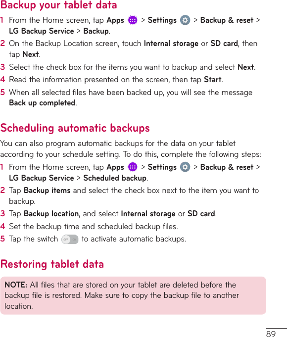 89Backup your tablet data1  FromtheHomescreen,tapApps&gt;Settings&gt;Backup &amp; reset&gt;LG Backup Service&gt;Backup.2  OntheBackupLocationscreen,touchInternal storageorSD card,thentapNext.3  SelectthecheckboxfortheitemsyouwanttobackupandselectNext.4  Readtheinformationpresentedonthescreen,thentapStart.5  Whenallselectedfileshavebeenbackedup,youwillseethemessageBack up completed.Scheduling automatic backupsYoucanalsoprogramautomaticbackupsforthedataonyourtabletaccordingtoyourschedulesetting.Todothis,completethefollowingsteps:1  FromtheHomescreen,tapApps&gt;Settings&gt;Backup &amp; reset&gt;LG Backup Service&gt;Scheduled backup.2  TapBackup itemsandselectthecheckboxnexttotheitemyouwanttobackup.3  TapBackup location,andselectInternal storageorSD card.4  Setthebackuptimeandscheduledbackupfiles.5  Taptheswitch toactivateautomaticbackups.Restoring tablet dataNOTE:Allfilesthatarestoredonyourtabletaredeletedbeforethebackupfileisrestored.Makesuretocopythebackupfiletoanotherlocation.