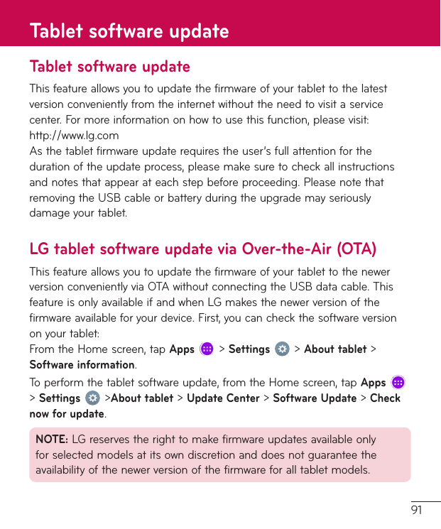 91Tablet software updateThisfeatureallowsyoutoupdatethefirmwareofyourtablettothelatestversionconvenientlyfromtheinternetwithouttheneedtovisitaservicecenter.Formoreinformationonhowtousethisfunction,pleasevisit:http://www.lg.comAsthetabletfirmwareupdaterequirestheuser’sfullattentionforthedurationoftheupdateprocess,pleasemakesuretocheckallinstructionsandnotesthatappearateachstepbeforeproceeding.PleasenotethatremovingtheUSBcableorbatteryduringtheupgrademayseriouslydamageyourtablet.LG tablet software update via Over-the-Air (OTA)ThisfeatureallowsyoutoupdatethefirmwareofyourtablettothenewerversionconvenientlyviaOTAwithoutconnectingtheUSBdatacable.ThisfeatureisonlyavailableifandwhenLGmakesthenewerversionofthefirmwareavailableforyourdevice.First,youcancheckthesoftwareversiononyourtablet:FromtheHomescreen,tapApps&gt;Settings&gt;About tablet&gt;Software information.Toperformthetabletsoftwareupdate,fromtheHomescreen,tapApps &gt;Settings&gt;About tablet&gt;Update Center&gt;Software Update&gt;Check now for update.NOTE:LGreservestherighttomakefirmwareupdatesavailableonlyforselectedmodelsatitsowndiscretionanddoesnotguaranteetheavailabilityofthenewerversionofthefirmwareforalltabletmodels.Tablet software update