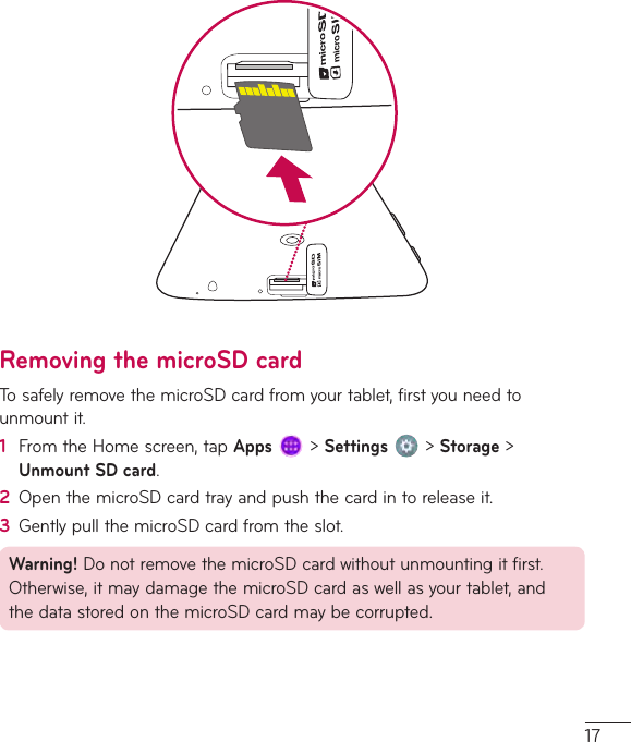 17Removing the microSD cardTosafelyremovethemicroSDcardfromyourtablet,firstyouneedtounmountit.1  FromtheHomescreen,tapApps&gt;Settings&gt;Storage&gt;Unmount SD card.2  OpenthemicroSDcardtrayandpushthecardintoreleaseit.3  GentlypullthemicroSDcardfromtheslot.Warning!DonotremovethemicroSDcardwithoutunmountingitfirst.Otherwise,itmaydamagethemicroSDcardaswellasyourtablet,andthedatastoredonthemicroSDcardmaybecorrupted.