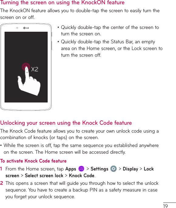 19Turning the screen on using the KnockON featureTheKnockONfeatureallowsyoutodouble-tapthescreentoeasilyturnthescreenonoroff.•Quicklydouble-tapthecenterofthescreentoturnthescreenon.•Quicklydouble-taptheStatusBar,anemptyareaontheHomescreen,ortheLockscreentoturnthescreenoff.Unlocking your screen using the Knock Code featureTheKnockCodefeatureallowsyoutocreateyourownunlockcodeusingacombinationofknocks(ortaps)onthescreen.•Whilethescreenisoff,tapthesamesequenceyouestablishedanywhereonthescreen.TheHomescreenwillbeaccesseddirectly.To activate Knock Code feature1  FromtheHomescreen,tapApps&gt;Settings&gt;Display&gt;Lock screen&gt;Select screen lock&gt;Knock Code.2  Thisopensascreenthatwillguideyouthroughhowtoselecttheunlocksequence.YouhavetocreateabackupPINasasafetymeasureincaseyouforgetyourunlocksequence.