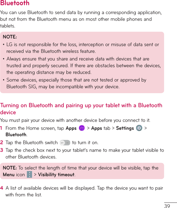 39BluetoothYoucanuseBluetoothtosenddatabyrunningacorrespondingapplication,butnotfromtheBluetoothmenuasonmostothermobilephonesandtablets.NOTE:•LGisnotresponsiblefortheloss,interceptionormisuseofdatasentorreceivedviatheBluetoothwirelessfeature.•Alwaysensurethatyoushareandreceivedatawithdevicesthataretrustedandproperlysecured.Ifthereareobstaclesbetweenthedevices,theoperatingdistancemaybereduced.•Somedevices,especiallythosethatarenottestedorapprovedbyBluetoothSIG,maybeincompatiblewithyourdevice.Turning on Bluetooth and pairing up your tablet with a Bluetooth deviceYoumustpairyourdevicewithanotherdevicebeforeyouconnecttoit.1  FromtheHomescreen,tapApps&gt;Appstab&gt;Settings &gt;Bluetooth.2  TaptheBluetoothswitch toturniton.3  Tapthecheckboxnexttoyourtablet&apos;snametomakeyourtabletvisibletootherBluetoothdevices.NOTE:Toselectthelengthoftimethatyourdevicewillbevisible,taptheMenu icon &gt;Visibility timeout.4  Alistofavailabledeviceswillbedisplayed.Tapthedeviceyouwanttopairwithfromthelist.