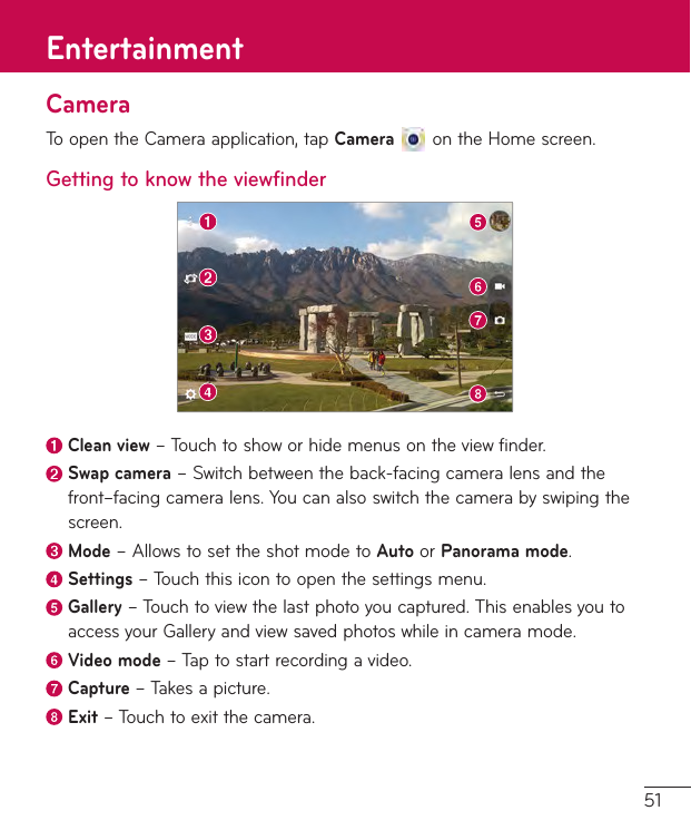 51CameraToopentheCameraapplication,tapCameraontheHomescreen.Getting to know the viewfinderClean view–Touchtoshoworhidemenusontheviewfinder.Swap camera–Switchbetweentheback-facingcameralensandthefront–facingcameralens.Youcanalsoswitchthecamerabyswipingthescreen.Mode–AllowstosettheshotmodetoAutoorPanorama mode. Settings–Touchthisicontoopenthesettingsmenu.Gallery–Touchtoviewthelastphotoyoucaptured.ThisenablesyoutoaccessyourGalleryandviewsavedphotoswhileincameramode. Video  mode–Taptostartrecordingavideo. Capture  –Takesapicture. Exit–Touchtoexitthecamera.Entertainment