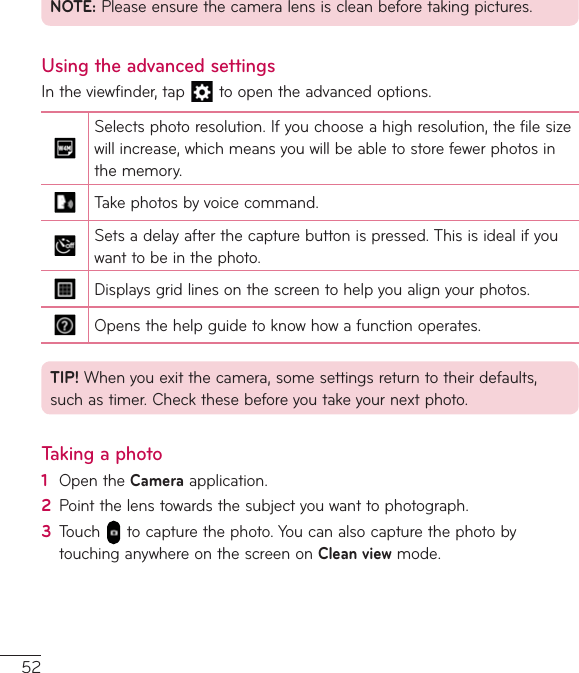52NOTE:Pleaseensurethecameralensiscleanbeforetakingpictures.Using the advanced settingsIntheviewfinder,tap toopentheadvancedoptions.Selectsphotoresolution.Ifyouchooseahighresolution,thefilesizewillincrease,whichmeansyouwillbeabletostorefewerphotosinthememory.Takephotosbyvoicecommand.Setsadelayafterthecapturebuttonispressed.Thisisidealifyouwanttobeinthephoto.Displaysgridlinesonthescreentohelpyoualignyourphotos.Opensthehelpguidetoknowhowafunctionoperates.TIP! Whenyouexitthecamera,somesettingsreturntotheirdefaults,suchastimer.Checkthesebeforeyoutakeyournextphoto.Taking a photo1  OpentheCameraapplication.2  Pointthelenstowardsthesubjectyouwanttophotograph.3  Touch tocapturethephoto.YoucanalsocapturethephotobytouchinganywhereonthescreenonClean viewmode.