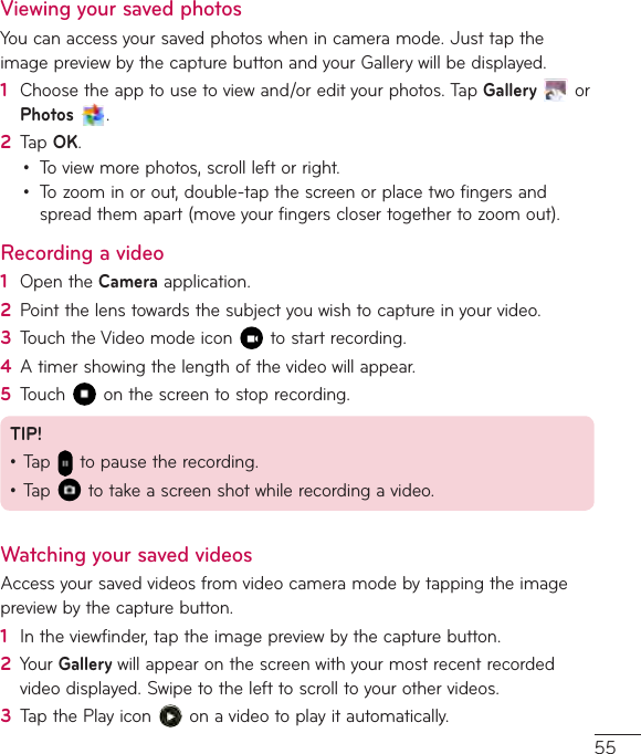55Viewing your saved photosYoucanaccessyoursavedphotoswhenincameramode.JusttaptheimagepreviewbythecapturebuttonandyourGallerywillbedisplayed.1  Choosetheapptousetoviewand/oredityourphotos.TapGalleryorPhotos  .2  TapOK.• Toviewmorephotos,scrollleftorright.• Tozoominorout,double-tapthescreenorplacetwofingersandspreadthemapart(moveyourfingersclosertogethertozoomout).Recording a video1  OpentheCameraapplication.2  Pointthelenstowardsthesubjectyouwishtocaptureinyourvideo.3  TouchtheVideomodeicon tostartrecording.4  Atimershowingthelengthofthevideowillappear.5  Touch onthescreentostoprecording.TIP!•Tap topausetherecording.•Tap totakeascreenshotwhilerecordingavideo.Watching your saved videosAccessyoursavedvideosfromvideocameramodebytappingtheimagepreviewbythecapturebutton.1  Intheviewfinder,taptheimagepreviewbythecapturebutton.2  YourGallerywillappearonthescreenwithyourmostrecentrecordedvideodisplayed.Swipetothelefttoscrolltoyourothervideos.3  TapthePlayicon onavideotoplayitautomatically.