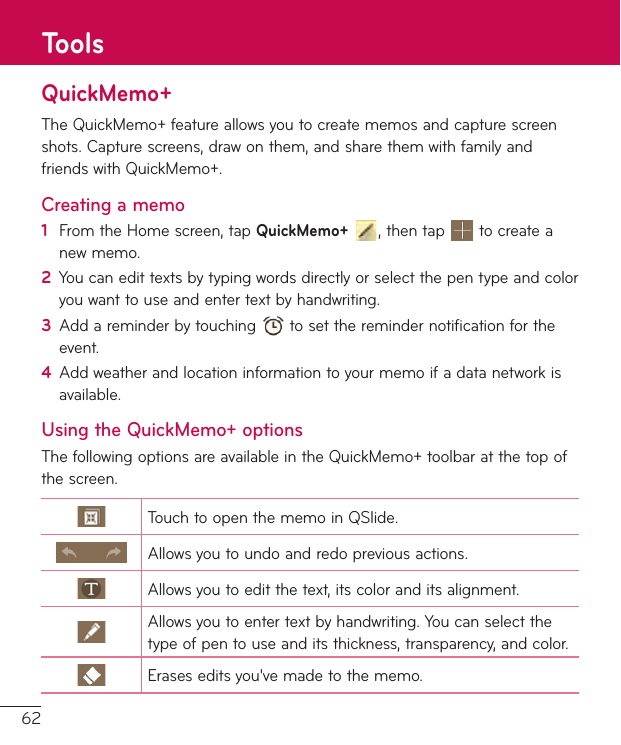 62QuickMemo+TheQuickMemo+featureallowsyoutocreatememosandcapturescreenshots.Capturescreens,drawonthem,andsharethemwithfamilyandfriendswithQuickMemo+.Creating a memo1  FromtheHomescreen,tapQuickMemo+,thentap tocreateanewmemo.2  Youcanedittextsbytypingwordsdirectlyorselectthepentypeandcoloryouwanttouseandentertextbyhandwriting.3  Addareminderbytouching tosettheremindernotificationfortheevent.4  Addweatherandlocationinformationtoyourmemoifadatanetworkisavailable.Using the QuickMemo+ optionsThefollowingoptionsareavailableintheQuickMemo+toolbaratthetopofthescreen.TouchtoopenthememoinQSlide.Allowsyoutoundoandredopreviousactions.Allowsyoutoeditthetext,itscoloranditsalignment.Allowsyoutoentertextbyhandwriting.Youcanselectthetypeofpentouseanditsthickness,transparency,andcolor.Eraseseditsyou&apos;vemadetothememo.Tools