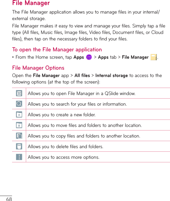 68File ManagerTheFileManagerapplicationallowsyoutomanagefilesinyourinternal/externalstorage.FileManagermakesiteasytoviewandmanageyourfiles.Simplytapafiletype(Allfiles,Musicfiles,Imagefiles,Videofiles,Documentfiles,orCloudfiles),thentaponthenecessaryfolderstofindyourfiles.To open the File Manager application•FromtheHomescreen,tapApps&gt;Appstab&gt;File Manager.File Manager OptionsOpentheFile Managerapp&gt;All files&gt;Internal storagetoaccesstothefollowingoptions(atthetopofthescreen):AllowsyoutoopenFileManagerinaQSlidewindow.Allowsyoutosearchforyourfilesorinformation.Allowsyoutocreateanewfolder.Allowsyoutomovefilesandfolderstoanotherlocation.Allowsyoutocopyfilesandfolderstoanotherlocation.Allowsyoutodeletefilesandfolders.Allowsyoutoaccessmoreoptions.