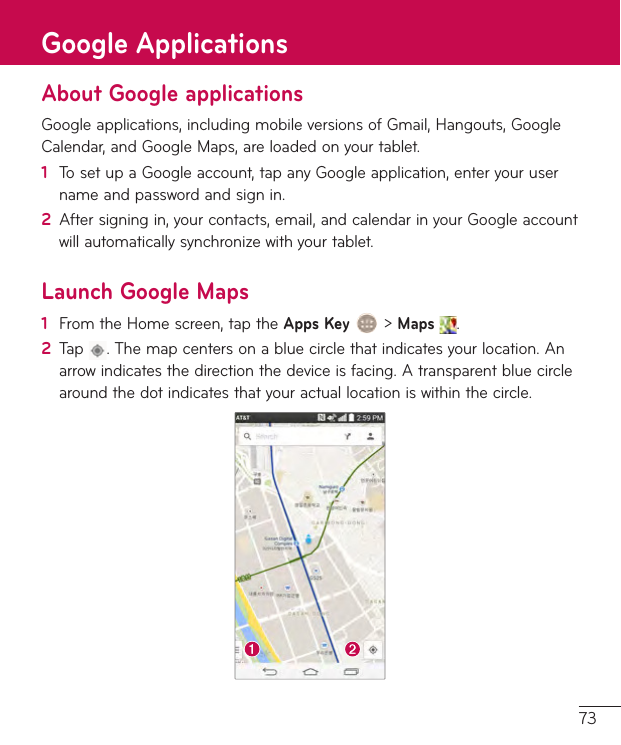 73About Google applicationsGoogleapplications,includingmobileversionsofGmail,Hangouts,GoogleCalendar,andGoogleMaps,areloadedonyourtablet.1  TosetupaGoogleaccount,tapanyGoogleapplication,enteryourusernameandpasswordandsignin.2  Aftersigningin,yourcontacts,email,andcalendarinyourGoogleaccountwillautomaticallysynchronizewithyourtablet.Launch Google Maps1  FromtheHomescreen,taptheApps Key&gt;Maps .2  Tap .Themapcentersonabluecirclethatindicatesyourlocation.Anarrowindicatesthedirectionthedeviceisfacing.Atransparentbluecirclearoundthedotindicatesthatyouractuallocationiswithinthecircle.Google Applications